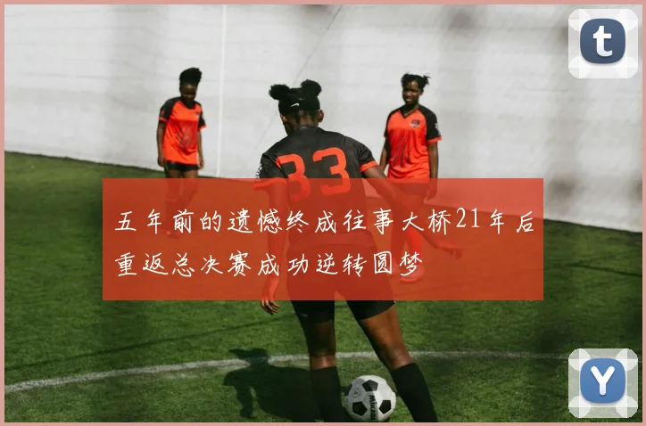 五年前的遗憾终成往事大桥21年后重返总决赛成功逆转圆梦