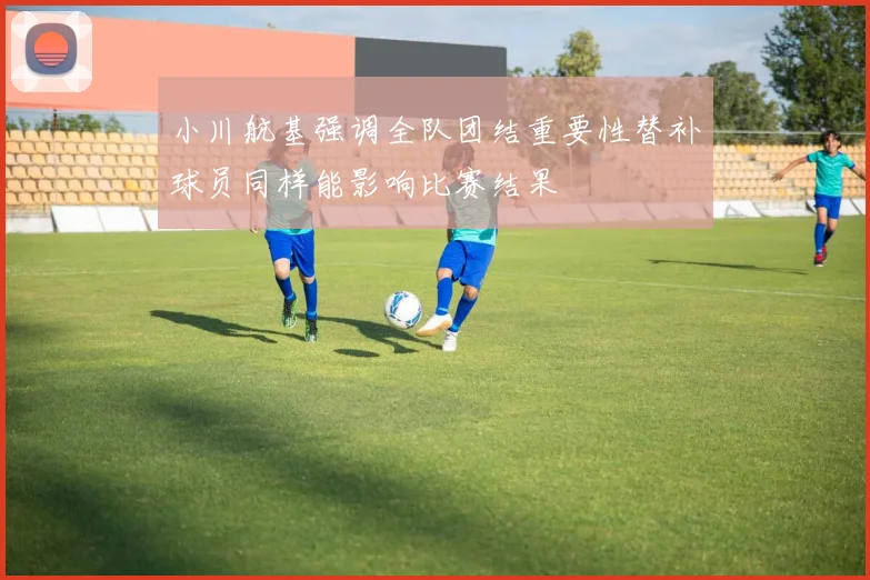 小川航基强调全队团结重要性替补球员同样能影响比赛结果