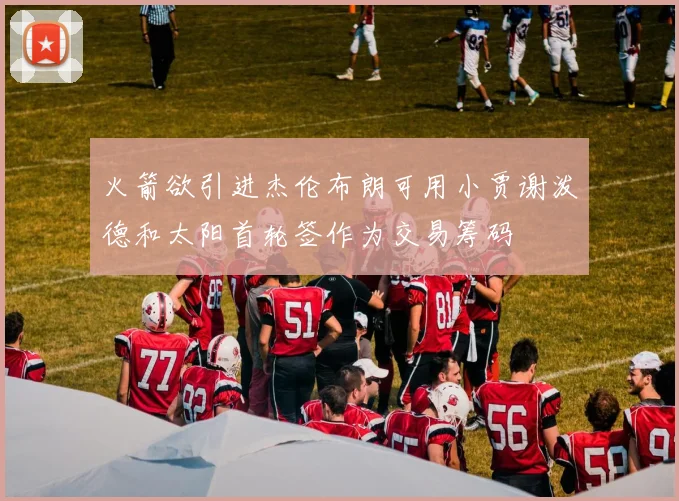 火箭欲引进杰伦布朗可用小贾谢泼德和太阳首轮签作为交易筹码