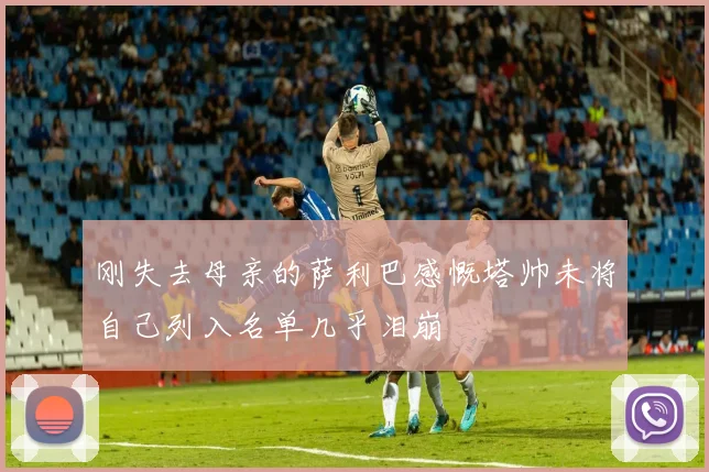 刚失去母亲的萨利巴感慨塔帅未将自己列入名单几乎泪崩