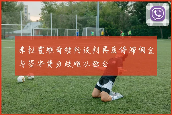 弗拉霍维奇续约谈判再度停滞佣金与签字费分歧难以弥合