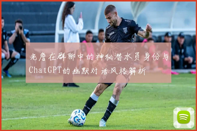老詹在群聊中的神秘潜水员身份与ChatGPT的幽默对话风格解析