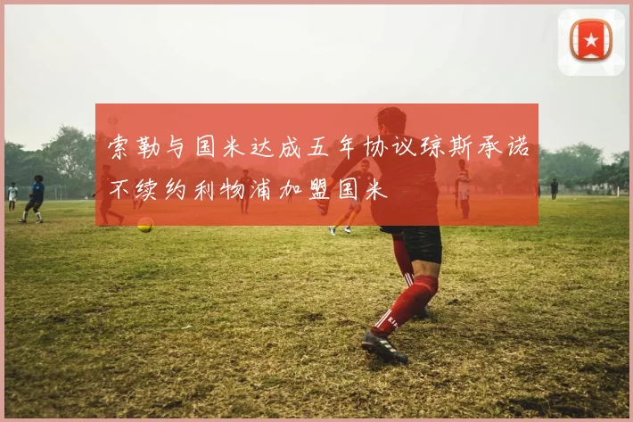 索勒与国米达成五年协议琼斯承诺不续约利物浦加盟国米