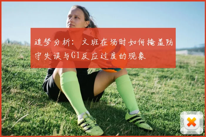 追梦分析：文班在场时如何掩盖防守失误与G1反应过度的现象