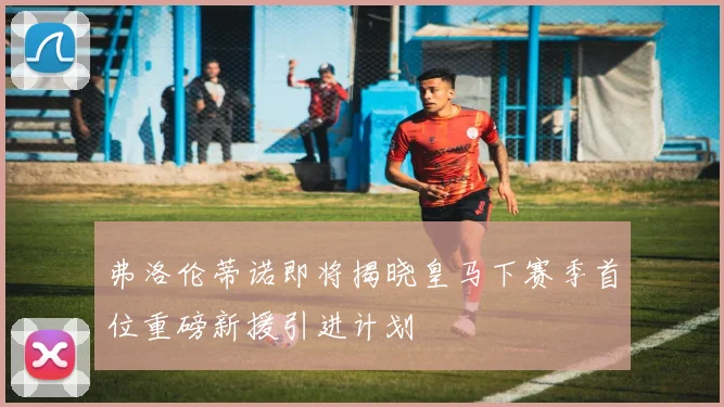 弗洛伦蒂诺即将揭晓皇马下赛季首位重磅新援引进计划