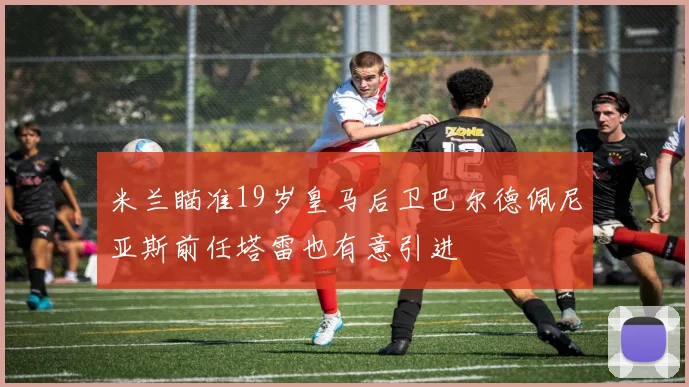 米兰瞄准19岁皇马后卫巴尔德佩尼亚斯前任塔雷也有意引进
