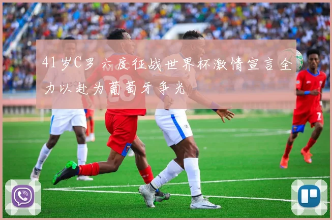 41岁C罗六度征战世界杯激情宣言全力以赴为葡萄牙争光