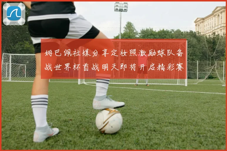 姆巴佩社媒分享定妆照激励球队备战世界杯首战明天即将开启精彩赛事