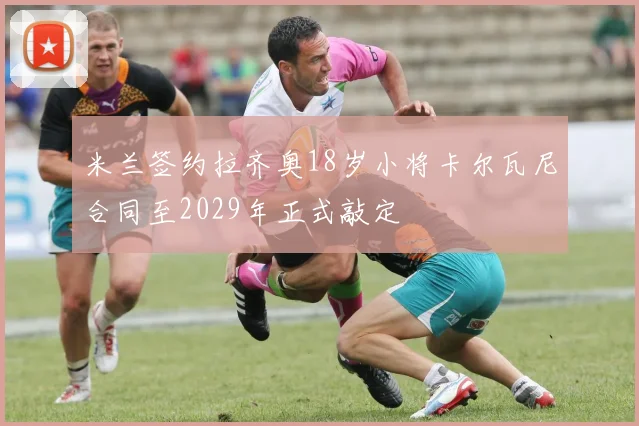 米兰签约拉齐奥18岁小将卡尔瓦尼合同至2029年正式敲定