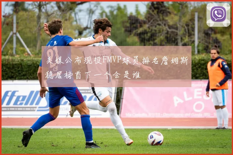 美媒公布现役FMVP球员排名詹姆斯稳居榜首下一个会是谁