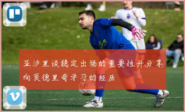 亚沙里谈稳定出场的重要性并分享向莫德里奇学习的经历