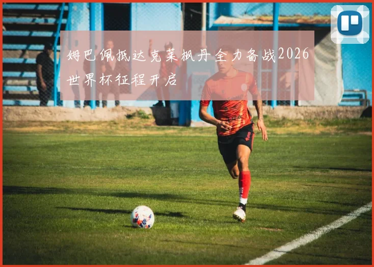 姆巴佩抵达克莱枫丹全力备战2026世界杯征程开启