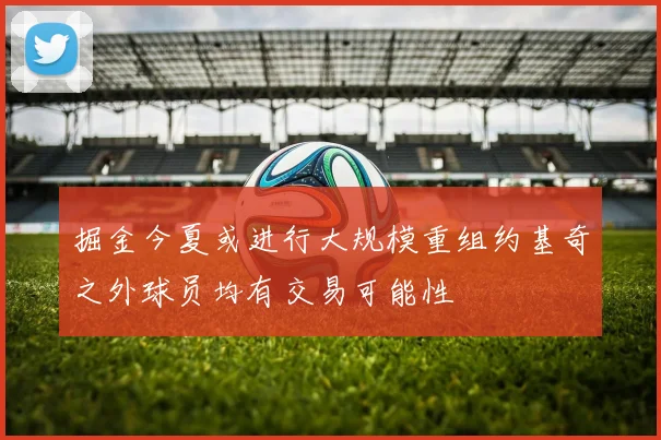 掘金今夏或进行大规模重组约基奇之外球员均有交易可能性
