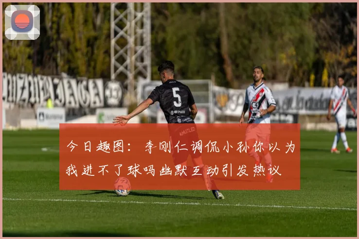 今日趣图：李刚仁调侃小孙你以为我进不了球吗幽默互动引发热议