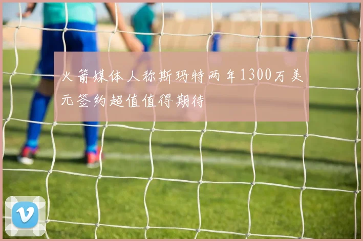 火箭媒体人称斯玛特两年1300万美元签约超值值得期待