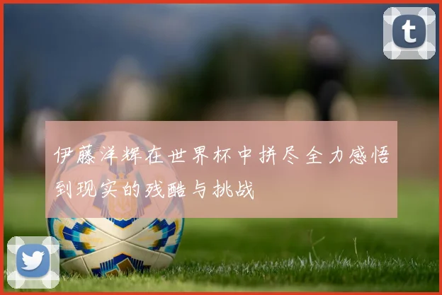 伊藤洋辉在世界杯中拼尽全力感悟到现实的残酷与挑战