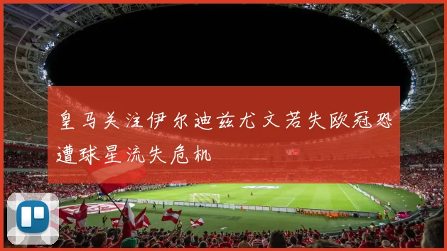 皇马关注伊尔迪兹尤文若失欧冠恐遭球星流失危机