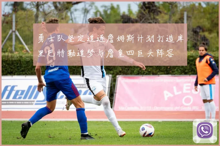 勇士队坚定追逐詹姆斯计划打造库里巴特勒追梦与詹皇四巨头阵容