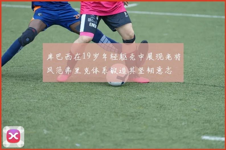 库巴西在19岁年轻躯壳中展现老将风范弗里克体系锻造其坚韧意志