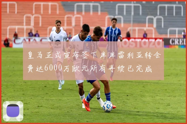 皇马正式宣布签下库库雷利亚转会费达6000万欧元所有手续已完成