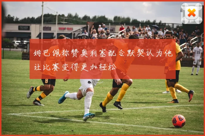 姆巴佩称赞奥利塞配合默契认为他让比赛变得更加轻松